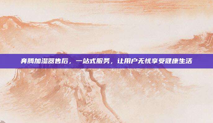 奔腾加湿器售后，一站式服务，让用户无忧享受健康生活