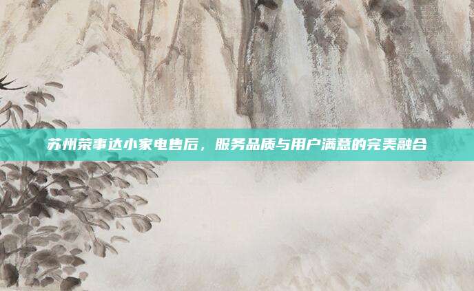 苏州荣事达小家电售后，服务品质与用户满意的完美融合