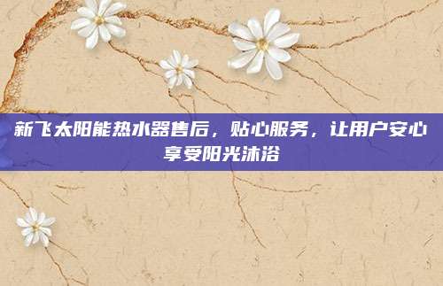新飞太阳能热水器售后，贴心服务，让用户安心享受阳光沐浴