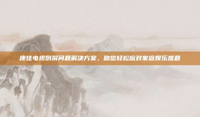 康佳电视倒屏问题解决方案，助您轻松应对家庭娱乐难题