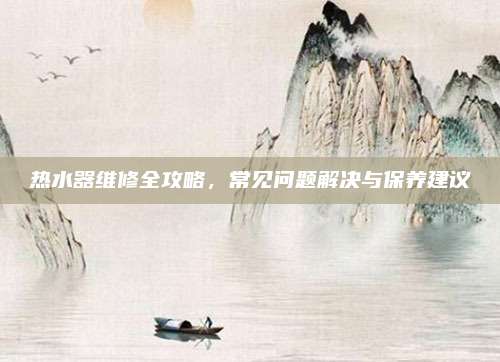 热水器维修全攻略，常见问题解决与保养建议