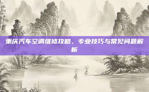 重庆汽车空调维修攻略，专业技巧与常见问题解析