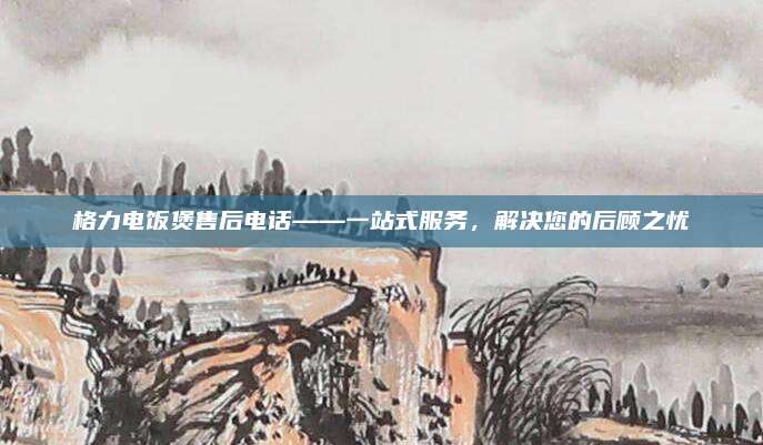 格力电饭煲售后电话——一站式服务，解决您的后顾之忧