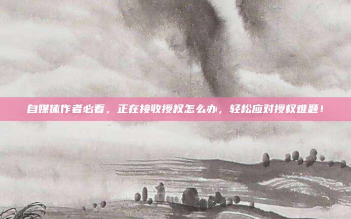自媒体作者必看，正在接收授权怎么办，轻松应对授权难题！