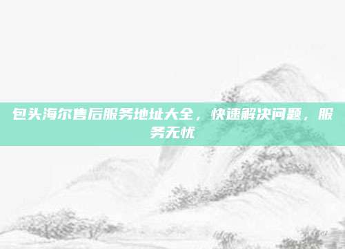 包头海尔售后服务地址大全，快速解决问题，服务无忧