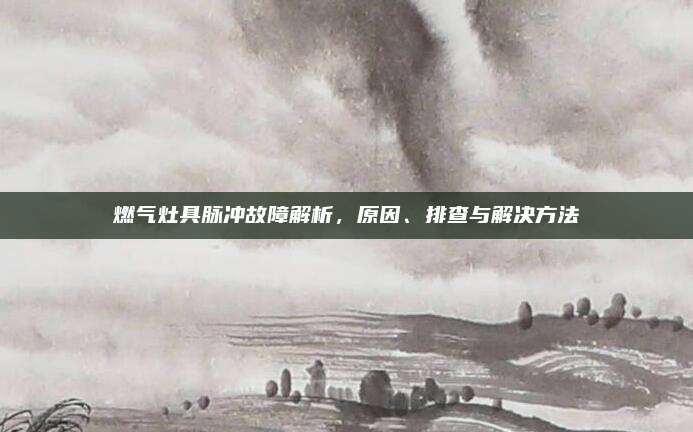 燃气灶具脉冲故障解析，原因、排查与解决方法