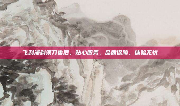 飞利浦剃须刀售后,贴心服务,品质保障,体验无忧