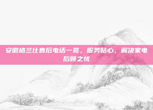 安徽格兰仕售后电话一览，服务贴心，解决家电后顾之忧