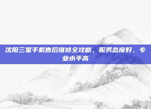沈阳三星手机售后维修全攻略，服务态度好，专业水平高