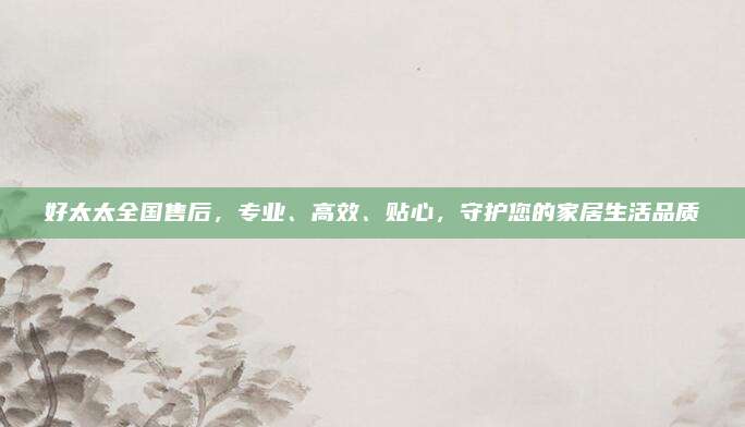 好太太全国售后，专业、高效、贴心，守护您的家居生活品质