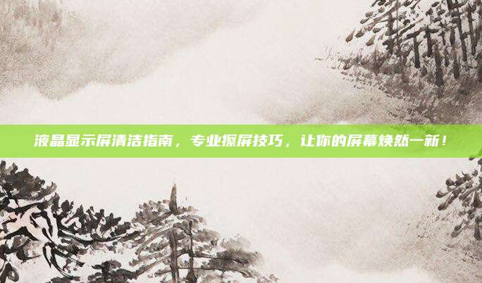 液晶显示屏清洁指南,专业擦屏技巧,让你的屏幕焕然一新!