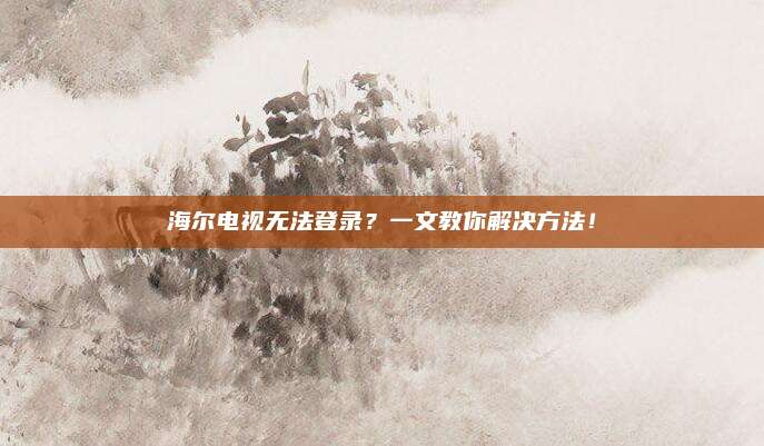 海尔电视无法登录?一文教你解决方法!