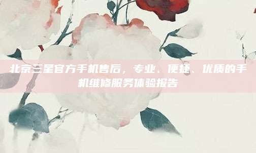 北京三星官方手机售后，专业、便捷、优质的手机维修服务体验报告