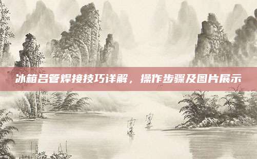 冰箱吕管焊接技巧详解,操作步骤及图片展示