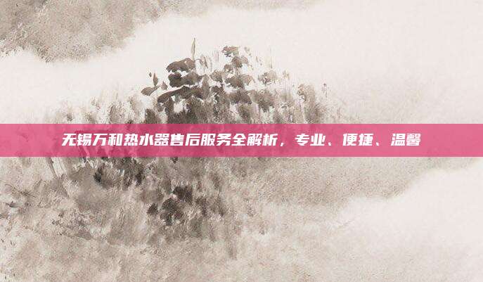 无锡万和热水器售后服务全解析,专业、便捷、温馨
