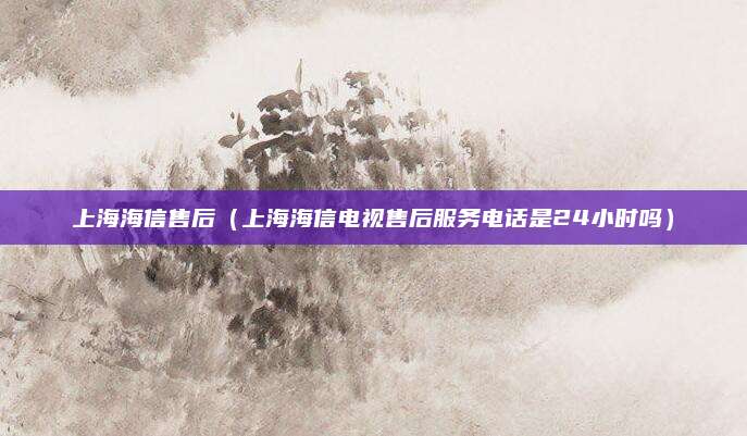 上海海信售后（上海海信电视售后服务电话是24小时吗）