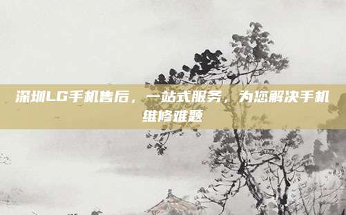 深圳LG手机售后,一站式服务,为您解决手机维修难题