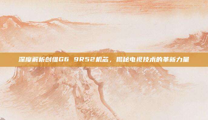 深度解析创维G6 9R52机芯,揭秘电视技术的革新力量