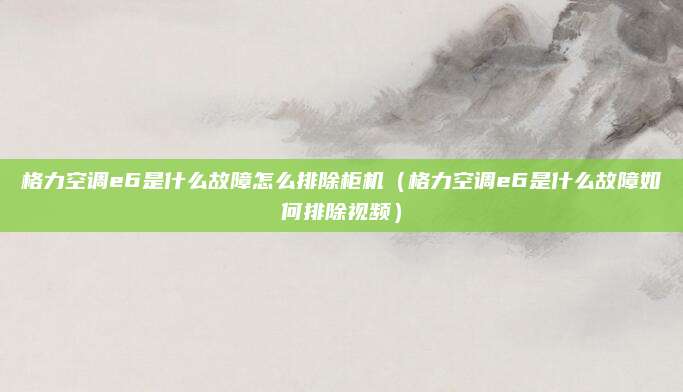 格力空调e6是什么故障怎么排除柜机（格力空调e6是什么故障如何排除视频）