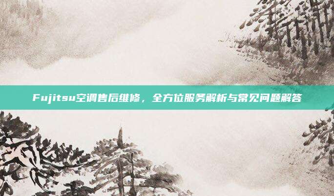 Fujitsu空调售后维修,全方位服务解析与常见问题解答