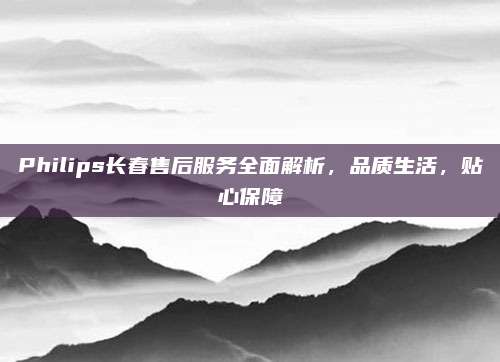 Philips长春售后服务全面解析,品质生活,贴心保障