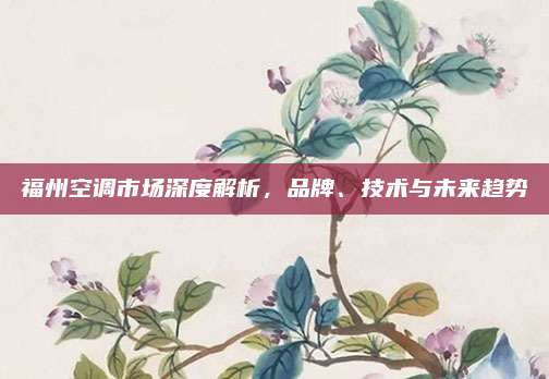 福州空调市场深度解析，品牌、技术与未来趋势