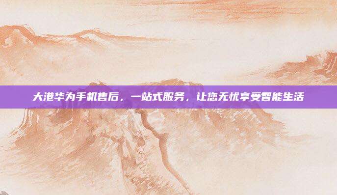 大港华为手机售后,一站式服务,让您无忧享受智能生活