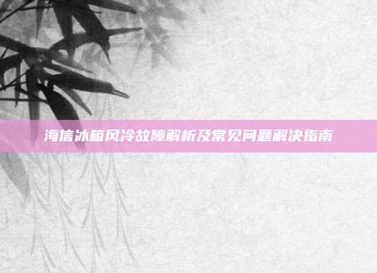 海信冰箱风冷故障解析及常见问题解决指南