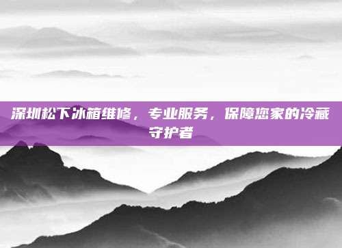 深圳松下冰箱维修,专业服务,保障您家的冷藏守护者
