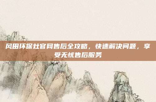 风田环保灶官网售后全攻略，快速解决问题，享受无忧售后服务