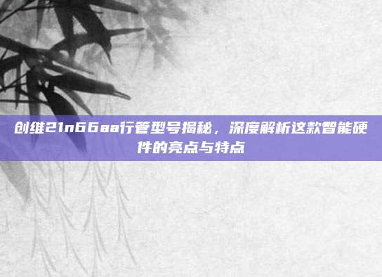 创维21n66aa行管型号揭秘,深度解析这款智能硬件的亮点与特点