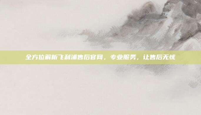 全方位解析飞利浦售后官网，专业服务，让售后无忧