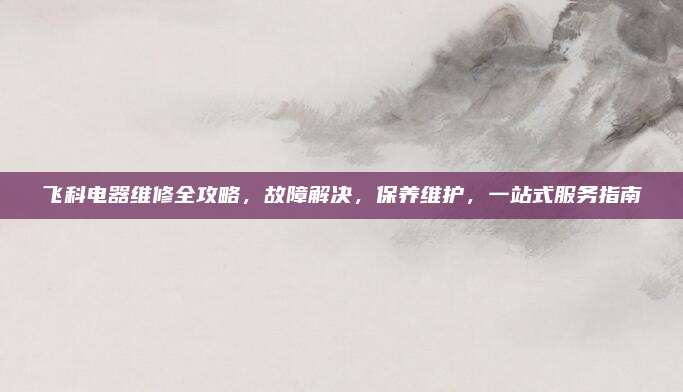 飞科电器维修全攻略，故障解决，保养维护，一站式服务指南