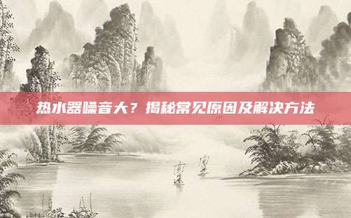 热水器噪音大?揭秘常见原因及解决方法