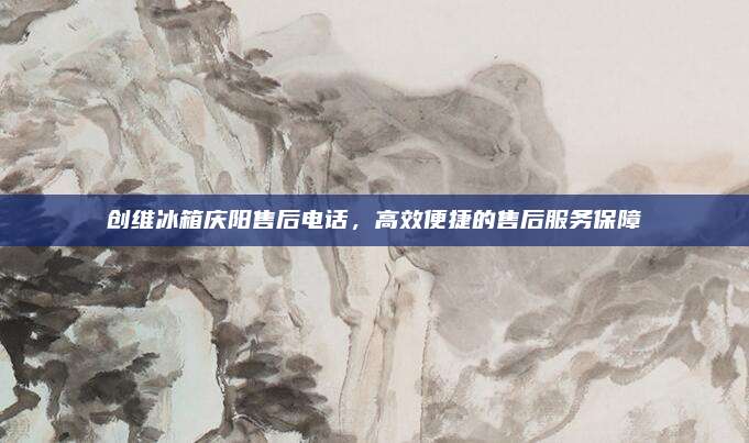创维冰箱庆阳售后电话，高效便捷的售后服务保障