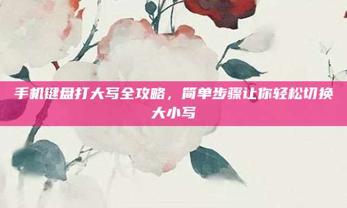 手机键盘打大写全攻略，简单步骤让你轻松切换大小写
