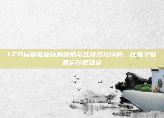 LCD屏幕电源线的识别与连接技巧详解,让电子设备运行更稳定