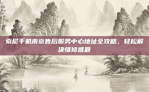 索尼手机南京售后服务中心地址全攻略,轻松解决维修难题