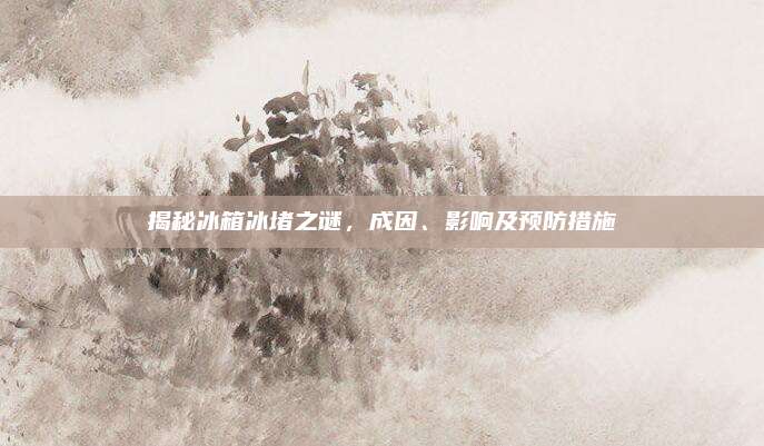 揭秘冰箱冰堵之谜,成因、影响及预防措施