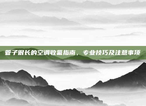 管子很长的空调收氟指南,专业技巧及注意事项