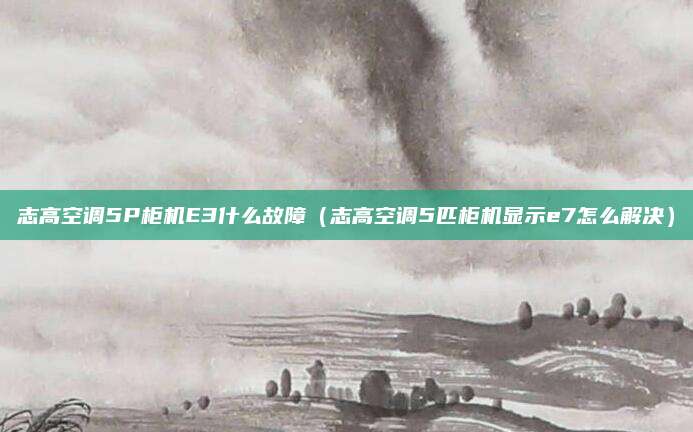 志高空调5P柜机E3什么故障（志高空调5匹柜机显示e7怎么解决）