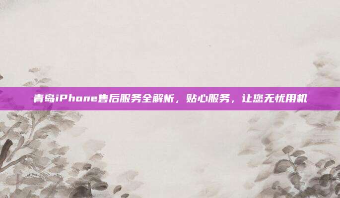 青岛iPhone售后服务全解析，贴心服务，让您无忧用机