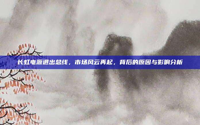 长虹电源退出总线,市场风云再起,背后的原因与影响分析