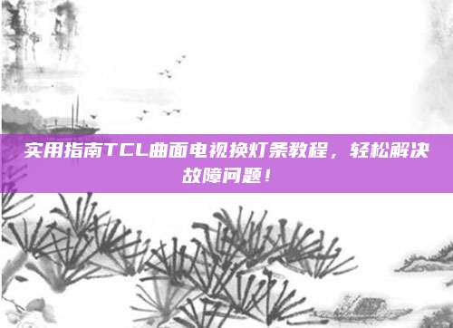 实用指南TCL曲面电视换灯条教程,轻松解决故障问题!