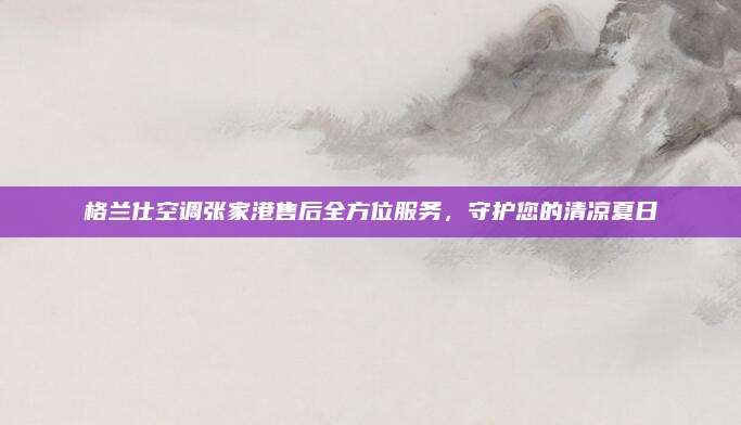 格兰仕空调张家港售后全方位服务，守护您的清凉夏日