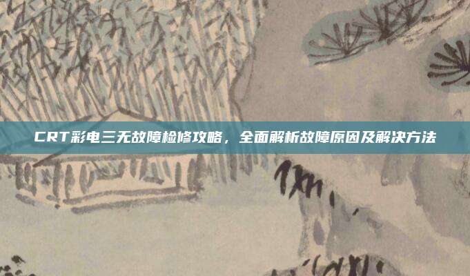 CRT彩电三无故障检修攻略，全面解析故障原因及解决方法