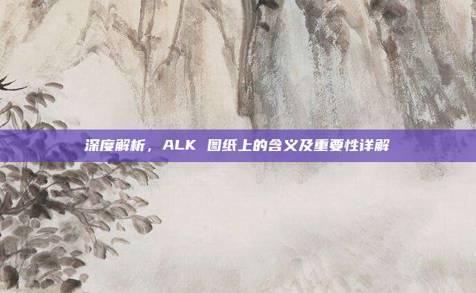深度解析，ALK 图纸上的含义及重要性详解