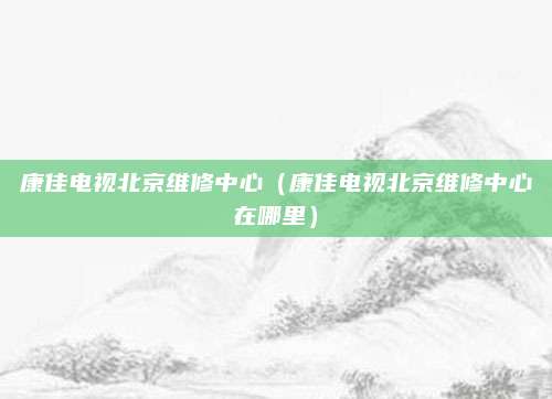 康佳电视北京维修中心(康佳电视北京维修中心在哪里)
