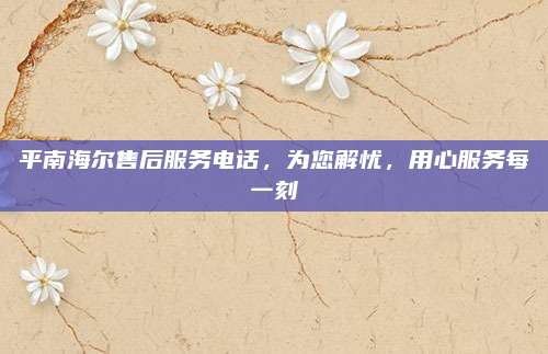 平南海尔售后服务电话，为您解忧，用心服务每一刻