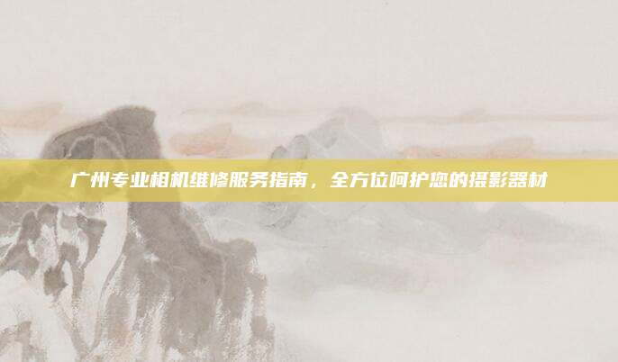 广州专业相机维修服务指南,全方位呵护您的摄影器材